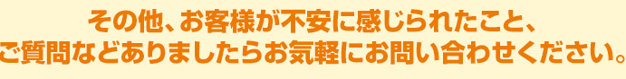 その他、お客様が不安に感じられたこと、ご質問などありましたらお気軽にお問い合わせください。