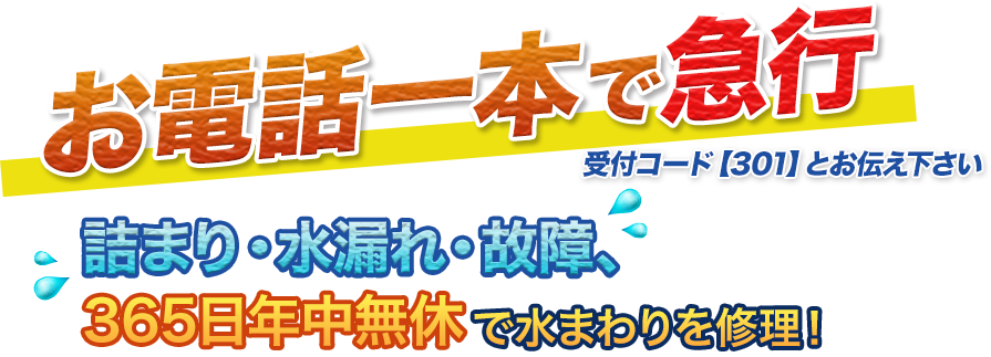 お電話一本で急行 受付コード【301】とお伝え下さい。詰まり・水漏れ・故障、365日年中無休で水まわりを修理！