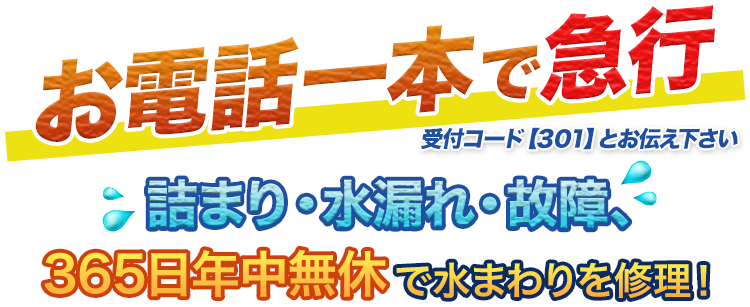 お電話一本で急行 受付コード【301】とお伝え下さい。詰まり・水漏れ・故障、365日年中無休で水まわりを修理！