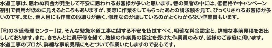 水道工事は、思わぬ料金が発生して不安に思われるお客様が多いと思います。巷の業者の中には、低価格やキャンペーン割引で費用が低めに見えるところもありますが、実際に作業をしてもらったあとの請求額を見て、びっくりされるお客様が多いのです。また、素人目にも作業の段取りが悪く、修理なのか壊しているのかよくわからない作業員もいます。「町の水道修理センター」は、そんな緊急水道工事に関する不安を払拭すべく、明確な料金設定と、詳細な事前見積をお出ししております。またきちんと社員研修を経て、熟練の認定を受けた作業員のみが、皆様のご家庭に伺います。水道工事のプロが、詳細な事前見積にもとづいて作業いたしますので安心です。